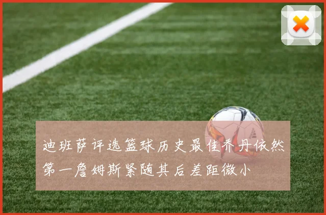 迪班萨评选篮球历史最佳乔丹依然第一詹姆斯紧随其后差距微小
