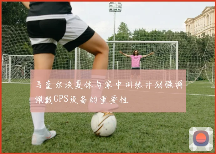马奎尔谈夏休与家中训练计划强调佩戴GPS设备的重要性