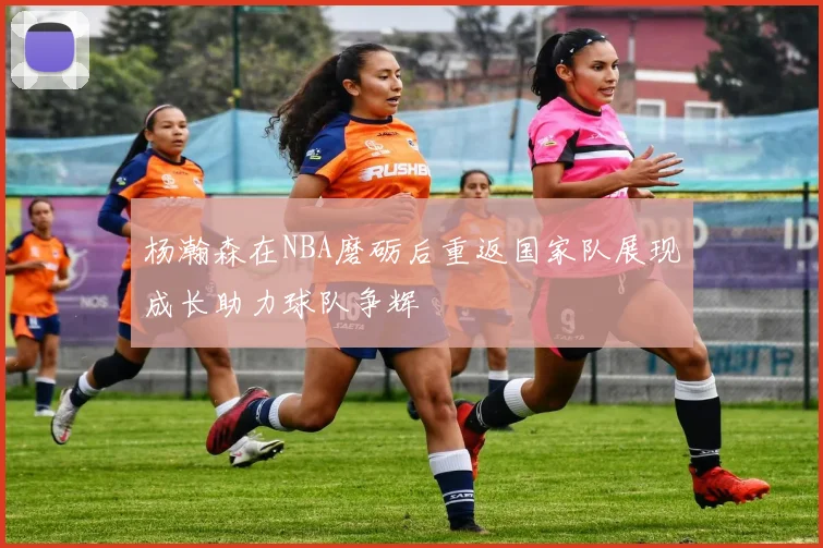 杨瀚森在NBA磨砺后重返国家队展现成长助力球队争辉