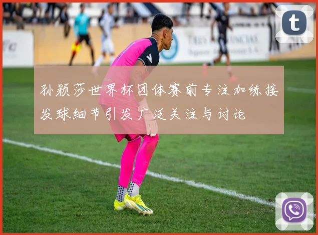 孙颖莎世界杯团体赛前专注加练接发球细节引发广泛关注与讨论
