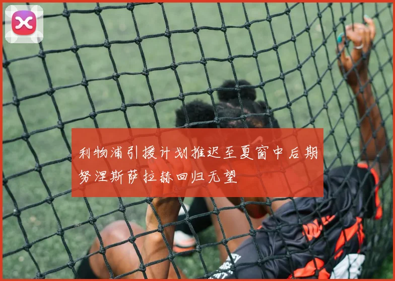 利物浦引援计划推迟至夏窗中后期努涅斯萨拉赫回归无望