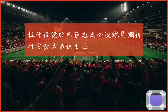 拉什福德对巴萨态度冷淡球员期待对方努力留住自己
