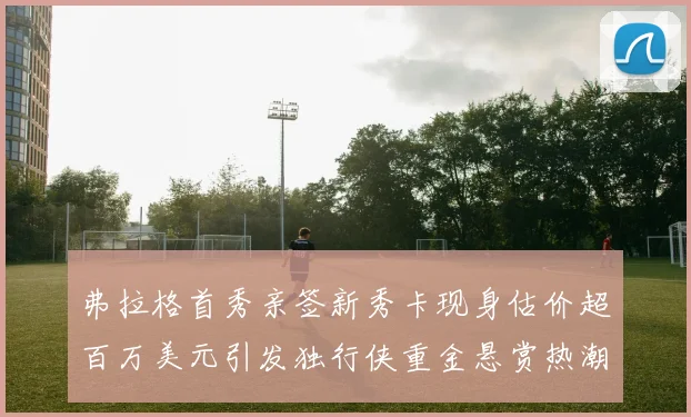 弗拉格首秀亲签新秀卡现身估价超百万美元引发独行侠重金悬赏热潮