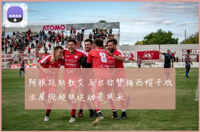 阿根廷助教艾马尔称赞梅西帽子戏法展现超级运动员风采