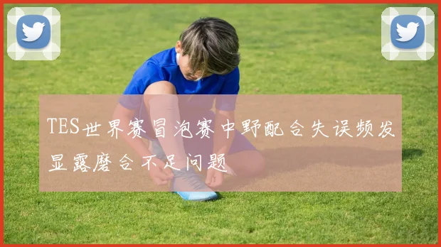 TES世界赛冒泡赛中野配合失误频发显露磨合不足问题