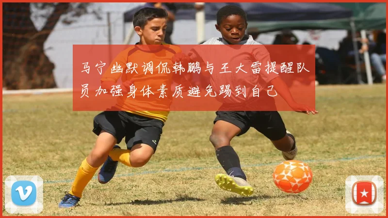 马宁幽默调侃韩鹏与王大雷提醒队员加强身体素质避免踢到自己